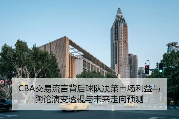 CBA交易流言背后球队决策市场利益与舆论演变透视与未来走向预测