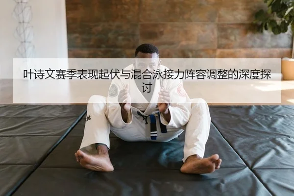 叶诗文赛季表现起伏与混合泳接力阵容调整的深度探讨